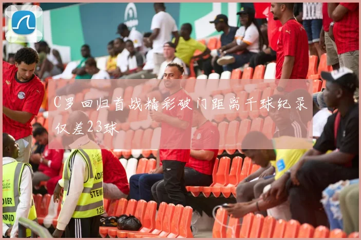 C罗回归首战精彩破门距离千球纪录仅差23球