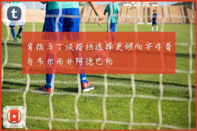 肯扬马丁谈搭档选择更倾向字母哥与韦尔而非阿德巴约