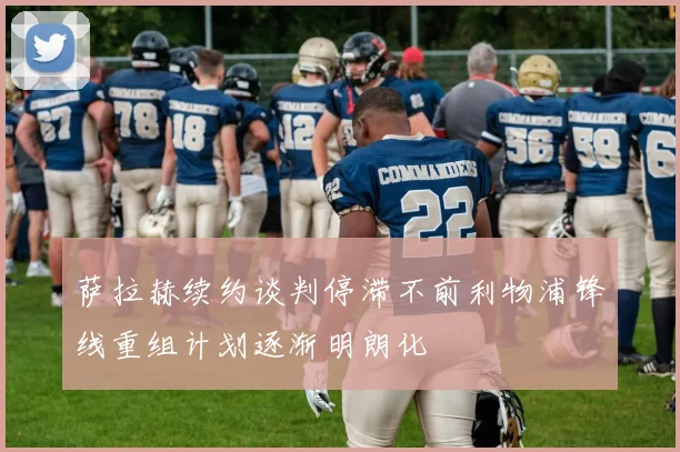 萨拉赫续约谈判停滞不前利物浦锋线重组计划逐渐明朗化