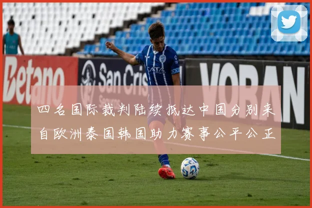 四名国际裁判陆续抵达中国分别来自欧洲泰国韩国助力赛事公平公正