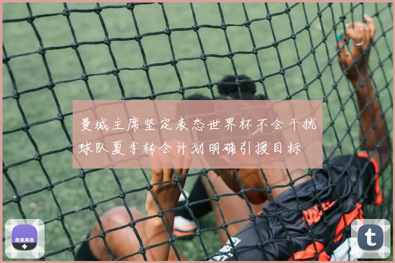 曼城主席坚定表态世界杯不会干扰球队夏季转会计划明确引援目标