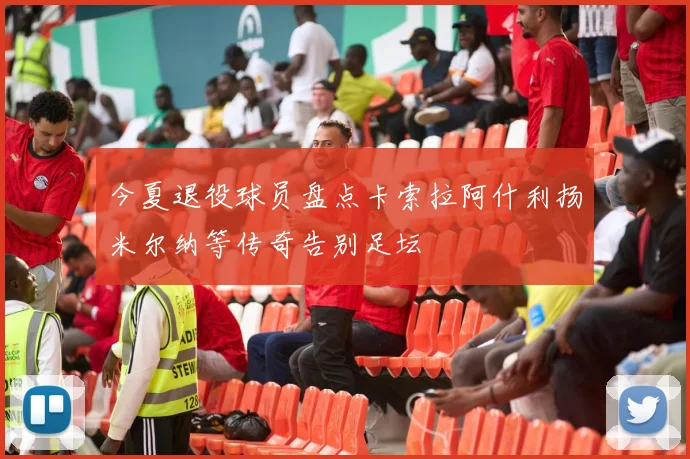 今夏退役球员盘点卡索拉阿什利扬米尔纳等传奇告别足坛