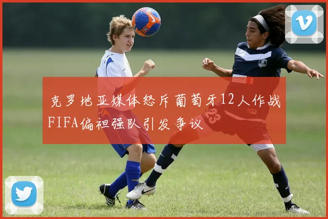 克罗地亚媒体怒斥葡萄牙12人作战FIFA偏袒强队引发争议