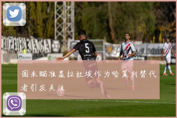 国米瞄准盖拉杜埃作为哈莱利替代者引发关注