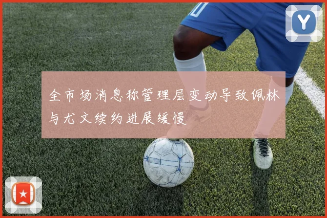 全市场消息称管理层变动导致佩林与尤文续约进展缓慢