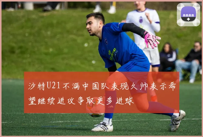 沙特U21不满中国队表现久帅表示希望继续进攻争取更多进球
