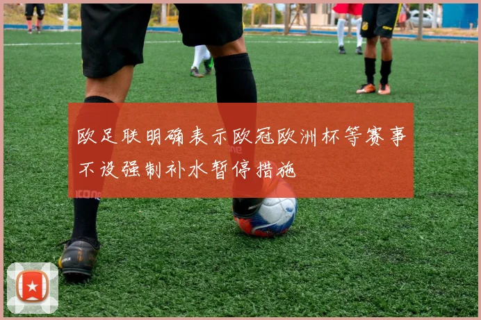 欧足联明确表示欧冠欧洲杯等赛事不设强制补水暂停措施