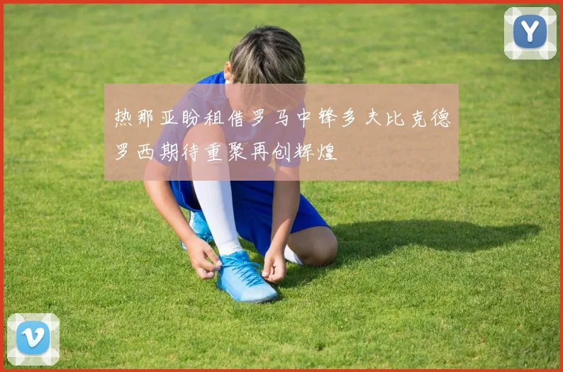 热那亚盼租借罗马中锋多夫比克德罗西期待重聚再创辉煌