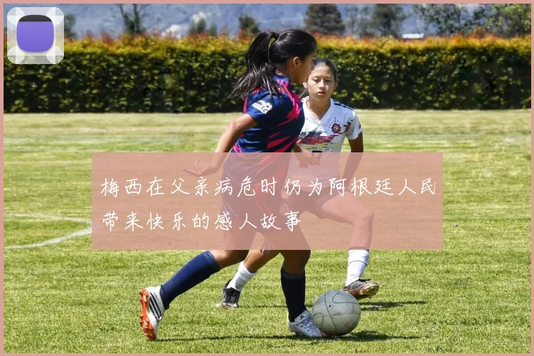 梅西在父亲病危时仍为阿根廷人民带来快乐的感人故事