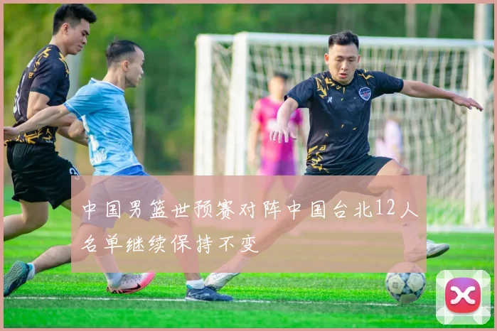中国男篮世预赛对阵中国台北12人名单继续保持不变