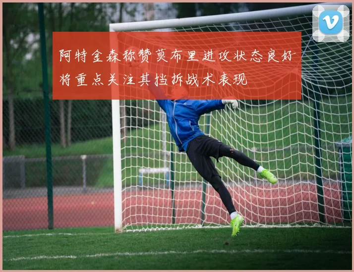 阿特金森称赞莫布里进攻状态良好将重点关注其挡拆战术表现