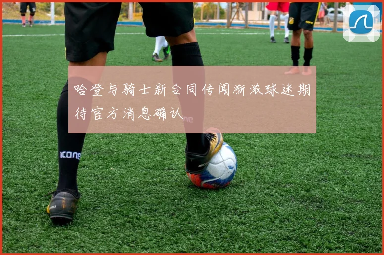 哈登与骑士新合同传闻渐浓球迷期待官方消息确认
