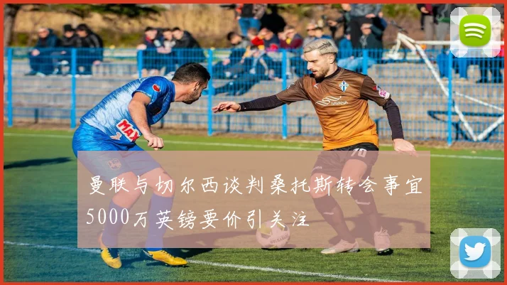 曼联与切尔西谈判桑托斯转会事宜5000万英镑要价引关注