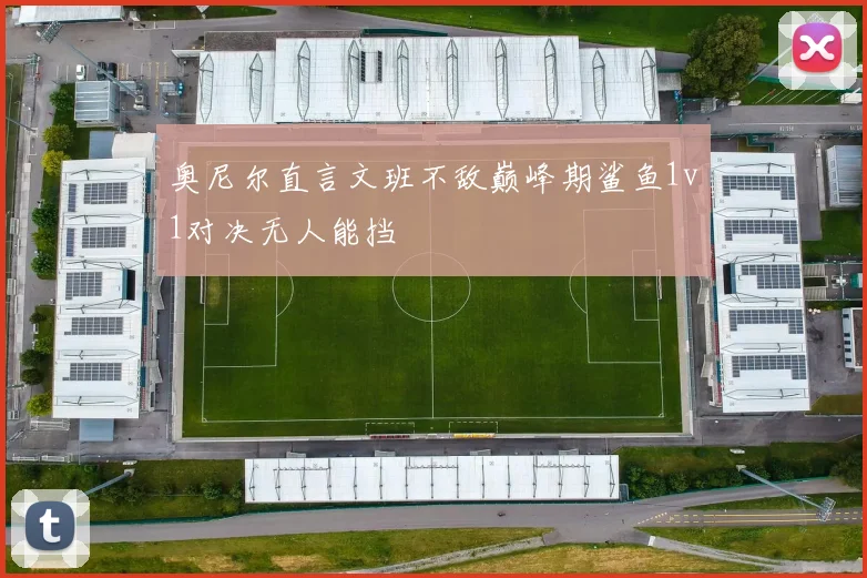 奥尼尔直言文班不敌巅峰期鲨鱼1v1对决无人能挡