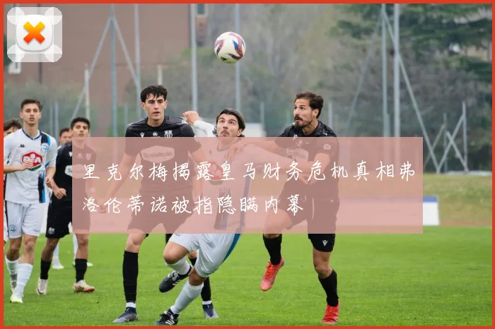 里克尔梅揭露皇马财务危机真相弗洛伦蒂诺被指隐瞒内幕