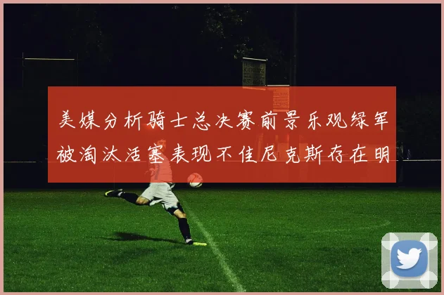 美媒分析骑士总决赛前景乐观绿军被淘汰活塞表现不佳尼克斯存在明显短板