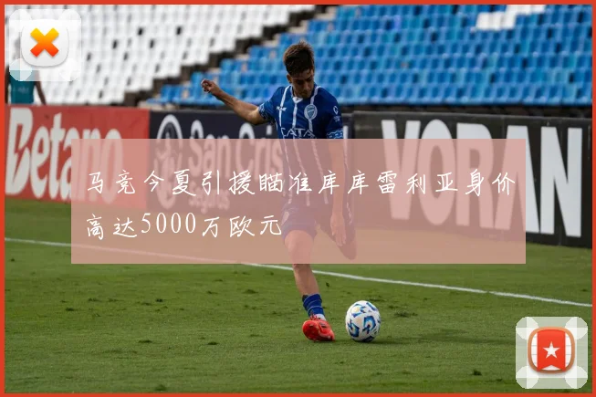 马竞今夏引援瞄准库库雷利亚身价高达5000万欧元