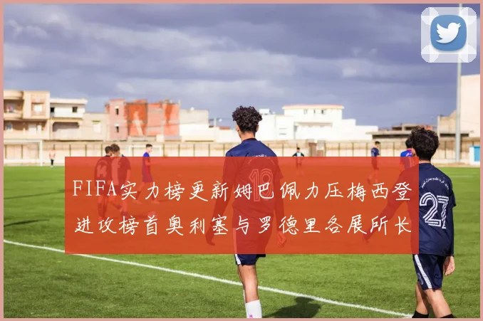 FIFA实力榜更新姆巴佩力压梅西登进攻榜首奥利塞与罗德里各展所长