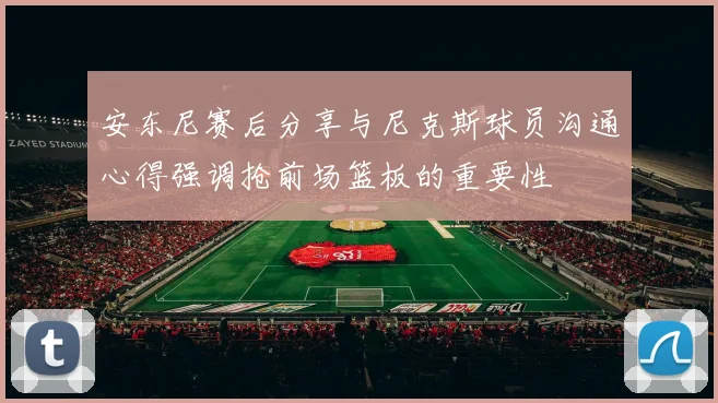 安东尼赛后分享与尼克斯球员沟通心得强调抢前场篮板的重要性