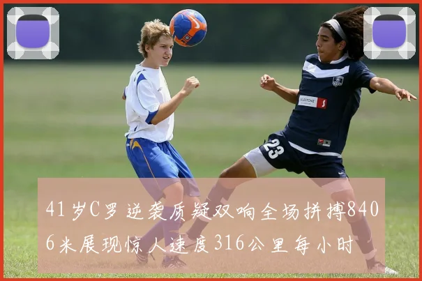 41岁C罗逆袭质疑双响全场拼搏8406米展现惊人速度316公里每小时
