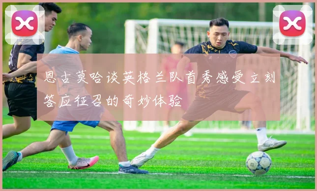 恩古莫哈谈英格兰队首秀感受立刻答应征召的奇妙体验