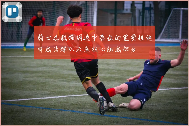 骑士总裁强调选中泰森的重要性他将成为球队未来核心组成部分